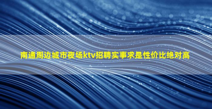 南通周边城市夜场ktv招聘实事求是性价比绝对高